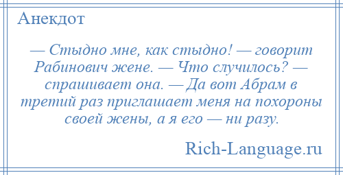 
    — Стыдно мне, как стыдно! — говорит Рабинович жене. — Что случилось? — спрашивает она. — Да вот Абрам в третий раз приглашает меня на похороны своей жены, а я его — ни разу.