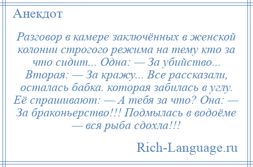 
    Разговор в камере заключённых в женской колонии строгого режима на тему кто за что сидит... Одна: — За убийство... Вторая: — За кражу... Все рассказали, осталась бабка. которая забилась в углу. Её спрашивают: — А тебя за что? Она: — За браконьерство!!! Подмылась в водоёме — вся рыба сдохла!!!