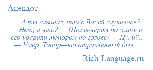 
    — А ты слышал, что с Васей случилось? — Нет, а что? — Шел вечером по улице и его ударили топором по голове! — Ну, и?.. — Умер. Топор—то отравленный был...