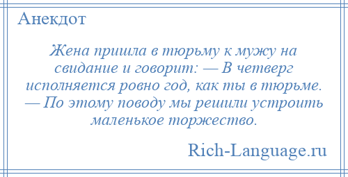 
    Жена пришла в тюрьму к мужу на свидание и говорит: — В четверг исполняется ровно год, как ты в тюрьме. — По этому поводу мы решили устроить маленькое торжество.