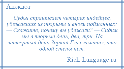 
    Судья спрашивает четырех индейцев, убежавших из тюрьмы и вновь пойманных: — Скажите, почему вы убежали? — Сидим мы в тюрьме день, два, три. На четвертый день Зоркий Глаз заметил, что одной стены нет.
