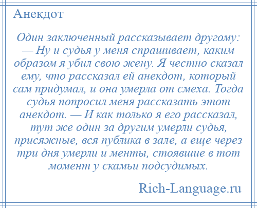 
    Один заключенный рассказывает другому: — Ну и судья у меня спрашивает, каким образом я убил свою жену. Я честно сказал ему, что рассказал ей анекдот, который сам придумал, и она умерла от смеха. Тогда судья попросил меня рассказать этот анекдот. — И как только я его рассказал, тут же один за другим умерли судья, присяжные, вся публика в зале, а еще через три дня умерли и менты, стоявшие в тот момент у скамьи подсудимых.