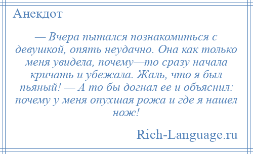 
    — Вчера пытался познакомиться с девушкой, опять неудачно. Она как только меня увидела, почему—то сразу начала кричать и убежала. Жаль, что я был пьяный! — А то бы догнал ее и объяснил: почему у меня опухшая рожа и где я нашел нож!