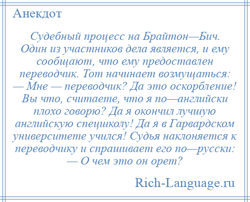 
    Судебный процесс на Брайтон—Бич. Один из участников дела является, и ему сообщают, что ему предоставлен переводчик. Тот начинает возмущаться: — Мне — переводчик? Да это оскорбление! Вы что, считаете, что я по—английски плохо говорю? Да я окончил лучшую английскую спецшколу! Да я в Гарвардском университете учился! Судья наклоняется к переводчику и спрашивает его по—русски: — О чем это он орет?