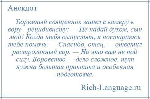 
    Тюремный священник зашел в камеру к вору—рецидивисту: — Не падай духом, сын мой! Когда тебя выпустят, я постараюсь тебе помочь. — Спасибо, отец, — ответил растроганный вор. — Но это вам не под силу. Воровство — дело сложное, тут нужна большая практика и особенная подготовка.