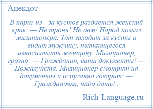 
    В парке из—за кустов раздается женский крик: — Не тронь! Не дам! Народ позвал милиционера. Тот заходит за кусты и видит мужчину, пытающегося изнасиловать женщину. Милиционер, грозно: — Гражданин, ваши документы! — Пожалуйста. Милиционер смотрит на документы и испуганно говорит: — Гражданочка, надо дать!..