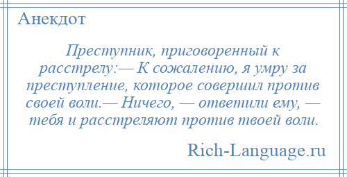 
    Преступник, приговоренный к расстрелу:— К сожалению, я умру за преступление, которое совершил против своей воли.— Ничего, — ответили ему, — тебя и расстреляют против твоей воли.