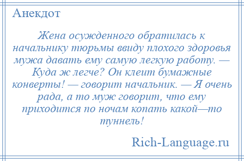 
    Жена осужденного обратилась к начальнику тюрьмы ввиду плохого здоровья мужа давать ему самую легкую работу. — Куда ж легче? Он клеит бумажные конверты! — говорит начальник. — Я очень рада, а то муж говорит, что ему приходится по ночам копать какой—то туннель!