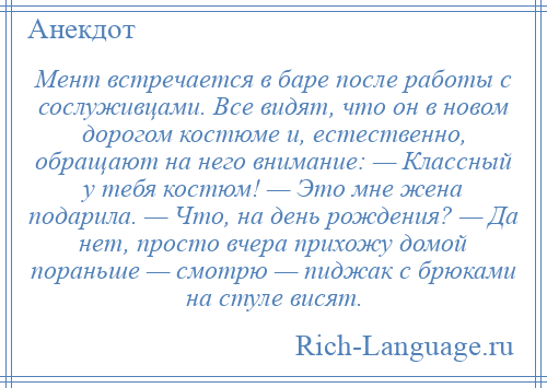 
    Мент встречается в баре после работы с сослуживцами. Все видят, что он в новом дорогом костюме и, естественно, обращают на него внимание: — Классный у тебя костюм! — Это мне жена подарила. — Что, на день рождения? — Да нет, просто вчера прихожу домой пораньше — смотрю — пиджак с брюками на стуле висят.