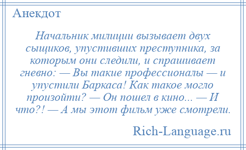 
    Начальник милиции вызывает двух сыщиков, упустивших преступника, за которым они следили, и спрашивает гневно: — Вы такие профессионалы — и упустили Баркаса! Как такое могло произойти? — Он пошел в кино... — И что?! — А мы этот фильм уже смотрели.