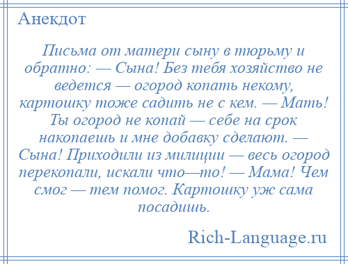 
    Письма от матери сыну в тюрьму и обратно: — Сына! Без тебя хозяйство не ведется — огород копать некому, картошку тоже садить не с кем. — Мать! Ты огород не копай — себе на срок накопаешь и мне добавку сделают. — Сына! Приходили из милиции — весь огород перекопали, искали что—то! — Мама! Чем смог — тем помог. Картошку уж сама посадишь.