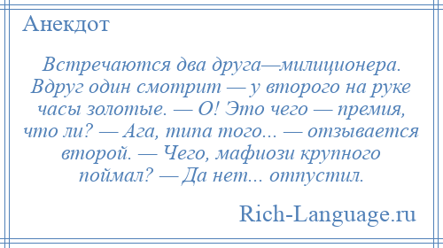 
    Встречаются два друга—милиционера. Вдруг один смотрит — у второго на руке часы золотые. — О! Это чего — премия, что ли? — Ага, типа того... — отзывается второй. — Чего, мафиози крупного поймал? — Да нет... отпустил.