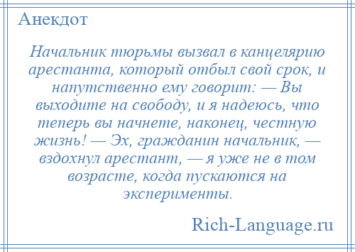 
    Начальник тюрьмы вызвал в канцелярию арестанта, который отбыл свой срок, и напутственно ему говорит: — Вы выходите на свободу, и я надеюсь, что теперь вы начнете, наконец, честную жизнь! — Эх, гражданин начальник, — вздохнул арестант, — я уже не в том возрасте, когда пускаются на эксперименты.