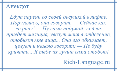 
    Едут парень со своей девушкой в лифте. Поругались, она говорит: — Сейчас как закричу! — Ну сама подумай: сейчас приедет милиция, увезут меня в отделение, отобьют мне яйца... Она его обнимает, целует и нежно говорит: — Не буду кричать... Я тебе их лучше сама отобью!