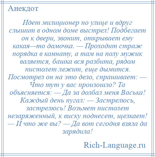 
    Идет милиционер по улице и вдруг слышит в одном доме выстрел! Подбегает он к двери, звонит, открывает ему какая—то дамочка. — Проходит страж порядка в комнату, а там на полу мужик валяется, башка вся разбита, рядом пистолет лежит, еще дымится. Посмотрел он на это дело, спрашивает: — Что тут у вас произошло? Та объясняется: — Да за долбал меня Васька! Каждый день пугал: — Застрелюсь, застрелюсь! Возьмет пистолет незаряженный, к виску поднесет, щелкает! — И что же вы? — Да вот сегодня взяла да зарядила!