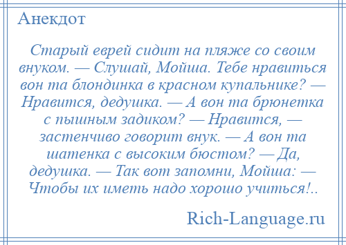 
    Старый еврей сидит на пляже со своим внуком. — Слушай, Мойша. Тебе нравиться вон та блондинка в красном купальнике? — Нравится, дедушка. — А вон та брюнетка с пышным задиком? — Нравится, — застенчиво говорит внук. — А вон та шатенка с высоким бюстом? — Да, дедушка. — Так вот запомни, Мойша: — Чтобы их иметь надо хорошо учиться!..