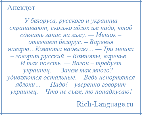 
    У белоруса, русского и украинца спрашивают, сколько яблок им надо, чтоб сделать запас на зиму. — Мешок – отвечает белорус. – Варенья наварю…Компота наделаю… — Три мешка – говорит русский. – Компоты, варенье… И так поесть. — Вагон – требует украинец. — Зачем так много? – удивляются остальные. – Ведь испортятся яблоки… — Надо! – уверенно говорит украинец. – Что не съем, то понадкусаю!