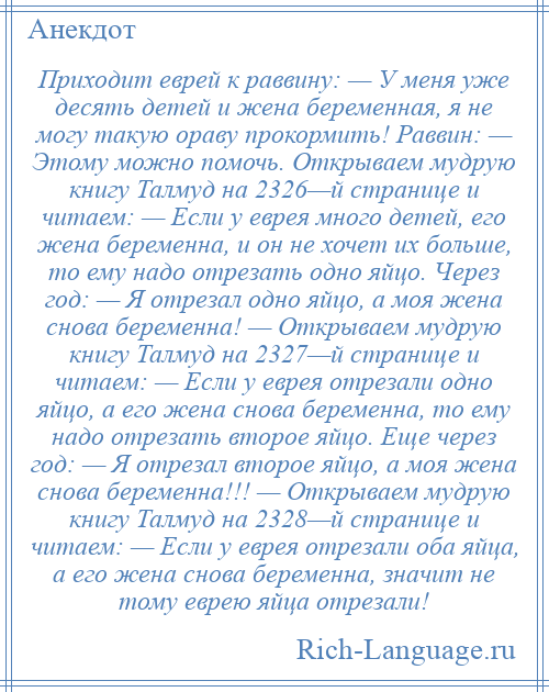 
    Приходит еврей к раввину: — У меня уже десять детей и жена беременная, я не могу такую ораву прокормить! Раввин: — Этому можно помочь. Открываем мудрую книгу Талмуд на 2326—й странице и читаем: — Если у еврея много детей, его жена беременна, и он не хочет их больше, то ему надо отрезать одно яйцо. Через год: — Я отрезал одно яйцо, а моя жена снова беременна! — Открываем мудрую книгу Талмуд на 2327—й странице и читаем: — Если у еврея отрезали одно яйцо, а его жена снова беременна, то ему надо отрезать второе яйцо. Еще через год: — Я отрезал второе яйцо, а моя жена снова беременна!!! — Открываем мудрую книгу Талмуд на 2328—й странице и читаем: — Если у еврея отрезали оба яйца, а его жена снова беременна, значит не тому еврею яйца отрезали!