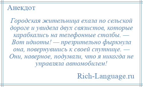 
    Городская жительница ехала по сельской дороге и увидела двух связистов, которые карабкались на телефонные столбы. — Вот идиоты! — презрительно фыркнула она, повернувшись к своей спутнице. — Они, наверное, подумали, что я никогда не управляла автомобилем!