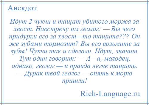 
    Идут 2 чукчи и тащат убитого моржа за хвост. Навстречу им геолог: — Вы чего придурки его за хвост—то тащите??? Он же зубами тормозит? Вы его возьмите за зубы! Чукчи так и сделали. Идут, значит. Тут один говорит: — А—а, молодец, однако, геолог — и правда легче тащить. — Дурак твой геолог — опять к морю пришли!