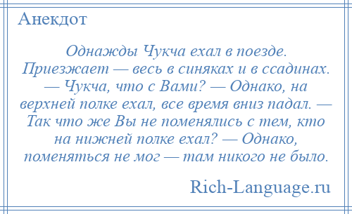 
    Однажды Чукча ехал в поезде. Приезжает — весь в синяках и в ссадинах. — Чукча, что с Вами? — Однако, на верхней полке ехал, все время вниз падал. — Так что же Вы не поменялись с тем, кто на нижней полке ехал? — Однако, поменяться не мог — там никого не было.
