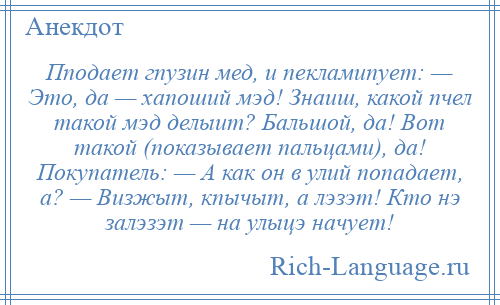 
    Пподает гпузин мед, и пекламипует: — Это, да — хапоший мэд! Знаиш, какой пчел такой мэд делыит? Бальшой, да! Вот такой (показывает пальцами), да! Покупатель: — А как он в улий попадает, а? — Визжыт, кпычыт, а лэзэт! Кто нэ залэзэт — на улыцэ начует!