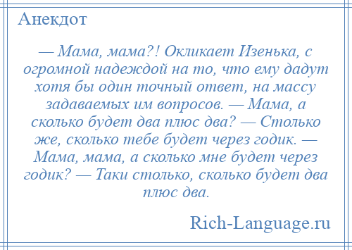 
    — Мама, мама?! Окликает Изенька, с огромной надеждой на то, что ему дадут хотя бы один точный ответ, на массу задаваемых им вопросов. — Мама, а сколько будет два плюс два? — Столько же, сколько тебе будет через годик. — Мама, мама, а сколько мне будет через годик? — Таки столько, сколько будет два плюс два.