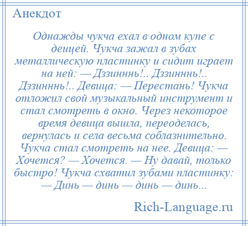 
    Однажды чукча ехал в одном купе с деицей. Чукча зажал в зубах металлическую пластинку и сидит играет на ней: — Дззинннь!.. Дззинннь!.. Дззинннь!.. Девица: — Перестань! Чукча отложил свой музыкальный инструмент и стал смотреть в окно. Через некоторое время девица вышла, переоделась, вернулась и села весьма соблазнительно. Чукча стал смотреть на нее. Девица: — Хочется? — Хочется. — Ну давай, только быстро! Чукча схватил зубами пластинку: — Динь — динь — динь — динь...