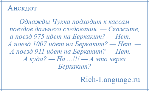 
    Однажды Чукча подходит к кассам поездов дальнего следования. — Скажите, а поезд 975 идет на Беркакит? — Нет. — А поезд 1007 идет на Беркакит? — Нет. — А поезд 911 идет на Беркакит? — Нет. — А куда? — На ...!!! — А это через Беркакит?