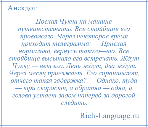 
    Поехал Чукча на машине путешествовать. Все стойбище его провожало. Через некоторое время приходит телеграмма: — Приехал нормально, вернусь такого—то. Все стойбище высыпало его встречать. Ждут Чукчу — нет его. День ждут, два ждут. Через месяц приезжает. Его спрашивают, отчего такая задержка? — Однако, туда — три скорости, а обратно — одна, и голова устает задом наперед за дорогой следить.