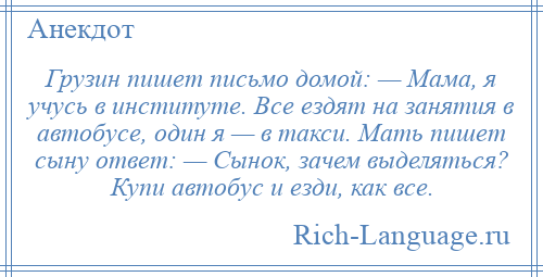 
    Грузин пишет письмо домой: — Мама, я учусь в институте. Все ездят на занятия в автобусе, один я — в такси. Мать пишет сыну ответ: — Сынок, зачем выделяться? Купи автобус и езди, как все.