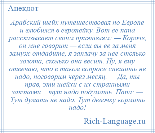 
    Арабский шейх путешествовал по Европе и влюбился в европейку. Вот ее папа рассказывает своим приятелям: — Короче, он мне говорит — если вы ее за меня замуж отдадите, я заплачу за нее столько золота, сколько она весит. Ну, я ему отвечаю, что в таком вопросе спешить не надо, поговорим через месяц. — Да, ты прав, эти шейхи с их странными законами... тут надо подумать. Папа: — Тут думать не надо. Тут девочку кормить надо!