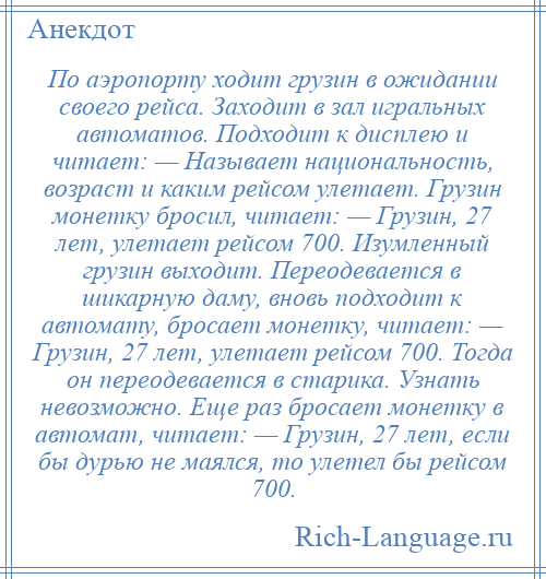 
    По аэропорту ходит грузин в ожидании своего рейса. Заходит в зал игральных автоматов. Подходит к дисплею и читает: — Называет национальность, возраст и каким рейсом улетает. Грузин монетку бросил, читает: — Грузин, 27 лет, улетает рейсом 700. Изумленный грузин выходит. Переодевается в шикарную даму, вновь подходит к автомату, бросает монетку, читает: — Грузин, 27 лет, улетает рейсом 700. Тогда он переодевается в старика. Узнать невозможно. Еще раз бросает монетку в автомат, читает: — Грузин, 27 лет, если бы дурью не маялся, то улетел бы рейсом 700.