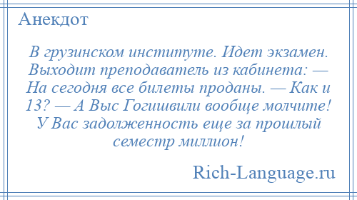 
    В грузинском институте. Идет экзамен. Выходит преподаватель из кабинета: — На сегодня все билеты проданы. — Как и 13? — А Выс Гогишвили вообще молчите! У Вас задолженность еще за прошлый семестр миллион!