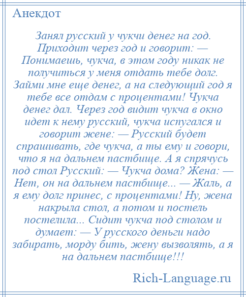 
    Занял русский у чукчи денег на год. Приходит через год и говорит: — Понимаешь, чукча, в этом году никак не получиться у меня отдать тебе долг. Займи мне еще денег, а на следующий год я тебе все отдам с процентами! Чукча денег дал. Через год видит чукча в окно идет к нему русский, чукча испугался и говорит жене: — Русский будет спрашивать, где чукча, а ты ему и говори, что я на дальнем пастбище. А я спрячусь под стол Русский: — Чукча дома? Жена: — Нет, он на дальнем пастбище... — Жаль, а я ему долг принес, с процентами! Ну, жена накрыла стол, а потом и постель постелила... Сидит чукча под столом и думает: — У русского деньги надо забирать, морду бить, жену вызволять, а я на дальнем пастбище!!!