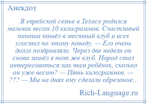 
    В еврейской семье в Техасе родился мальчик весом 10 килограммов. Счастливый папаша пошёл в местный клуб и всех угостил по этому поводу. — Его очень долго поздравляли. Через две недели он снова зашёл в тот же клуб. Народ стал интересоваться:как там ребёнок, сколько он уже весит? — Пять килограммов. — ??? — Мы на днях ему сделали обрезание...