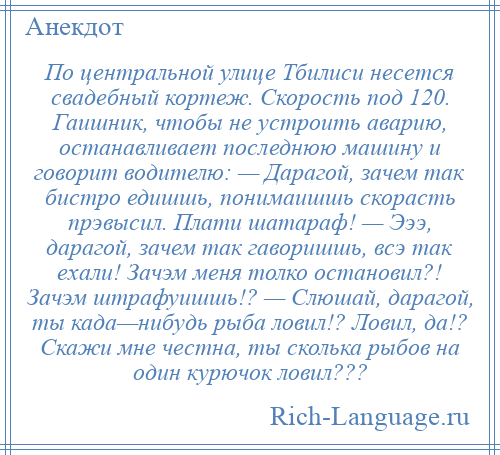 
    По центральной улице Тбилиси несется свадебный кортеж. Скорость под 120. Гаишник, чтобы не устроить аварию, останавливает последнюю машину и говорит водителю: — Дарагой, зачем так бистро едишшь, понимаишшь скорасть прэвысил. Плати шатараф! — Эээ, дарагой, зачем так гаворишшь, всэ так ехали! Зачэм меня толко остановил?! Зачэм штрафуишшь!? — Слюшай, дарагой, ты када—нибудь рыба ловил!? Ловил, да!? Скажи мне честна, ты сколька рыбов на один курючок ловил???