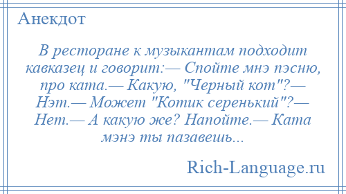 
    В ресторане к музыкантам подходит кавказец и говорит:— Спойте мнэ пэсню, про ката.— Какую, Черный кот ?— Нэт.— Может Котик серенький ?— Нет.— А какую же? Напойте.— Ката мэнэ ты пазавешь...