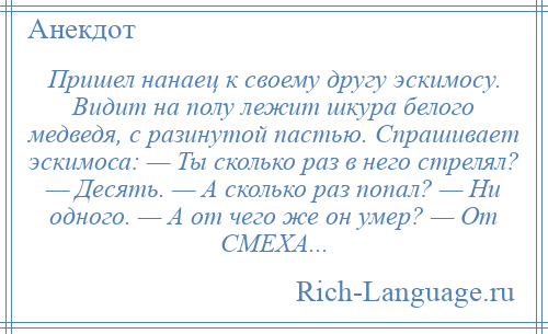 
    Пришел нанаец к своему другу эскимосу. Видит на полу лежит шкура белого медведя, с разинутой пастью. Спрашивает эскимоса: — Ты сколько раз в него стрелял? — Десять. — А сколько раз попал? — Ни одного. — А от чего же он умер? — От СМЕХА...
