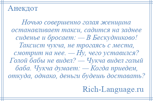 
    Ночью совершенно голая женщина останавливает такси, садится на заднее сиденье и бросает: — В Бескудниково! Таксист чукча, не трогаясь с места, смотрит на нее. — Ну, чего уставился? Голой бабы не видел? — Чукча видел голый баба. Чукча думает: — Когда приедем, откуда, однако, деньги будешь доставать?