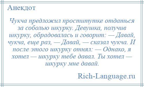 
    Чукча предложил проститутке отдаться за соболью шкурку. Девушка, получив шкурку, обрадовалась и говорит: — Давай, чукча, еще раз, — Давай, — сказал чукча. И после этого шкурку отнял: — Однако, я хотел — шкурку тебе давал. Ты хотел — шкурку мне давай.