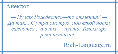 
    — Ну как Рождество—то отметил? — Да так... С утра смотрю, под елкой носки валяются... а в них — пусто. Только зря руки испачкал...