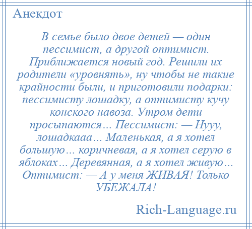 
    В семье было двое детей — один пессимист, а другой оптимист. Приближается новый год. Решили их родители «уровнять», ну чтобы не такие крайности были, и приготовили подарки: пессимисту лошадку, а оптимисту кучу конского навоза. Утром дети просыпаются… Пессимист: — Нууу, лошадкааа… Маленькая, а я хотел большую… коричневая, а я хотел серую в яблоках… Деревянная, а я хотел живую… Оптимист: — А у меня ЖИВАЯ! Только УБЕЖАЛА!