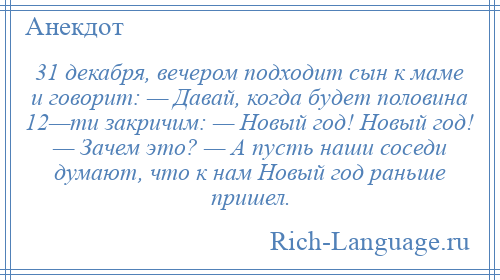 
    31 декабря, вечером подходит сын к маме и говорит: — Давай, когда будет половина 12—ти закричим: — Новый год! Новый год! — Зачем это? — А пусть наши соседи думают, что к нам Новый год раньше пришел.