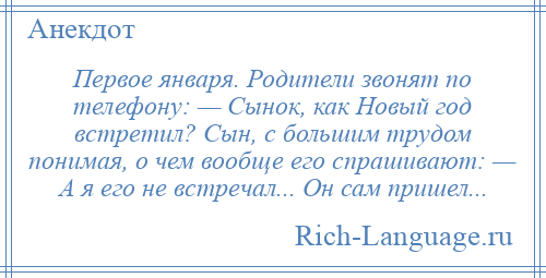 
    Первое января. Родители звонят по телефону: — Сынок, как Новый год встретил? Сын, с большим трудом понимая, о чем вообще его спрашивают: — А я его не встречал... Он сам пришел...