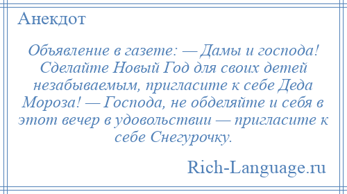 
    Объявление в газете: — Дамы и господа! Сделайте Новый Год для своих детей незабываемым, пригласите к себе Деда Мороза! — Господа, не обделяйте и себя в этот вечер в удовольствии — пригласите к себе Снегурочку.