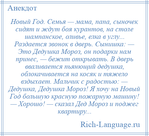 
    Новый Год. Семья — мама, папа, сыночек сидят и ждут боя курантов, на столе шампанское, оливье, елка в углу... Раздается звонок в дверь. Сынишка: — Это Дедушка Мороз, он подарки нам принес, — бежит открывать. В дверь вваливается пьянющий дедушка, облокачивается на косяк и тяжело вздыхает. Мальчик с радостью: — Дедушка, Дедушка Мороз! Я хочу на Новый Год большую красную пожарную машину! — Хорошо! — сказал Дед Мороз и поджег квартиру...