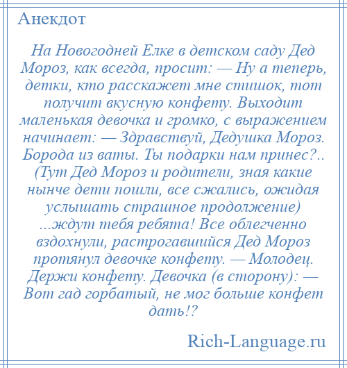 
    На Новогодней Елке в детском саду Дед Мороз, как всегда, просит: — Ну а теперь, детки, кто расскажет мне стишок, тот получит вкусную конфету. Выходит маленькая девочка и громко, с выражением начинает: — Здравствуй, Дедушка Мороз. Борода из ваты. Ты подарки нам принес?.. (Тут Дед Мороз и родители, зная какие нынче дети пошли, все сжались, ожидая услышать страшное продолжение) ...ждут тебя ребята! Все облегченно вздохнули, растрогавшийся Дед Мороз протянул девочке конфету. — Молодец. Держи конфету. Девочка (в сторону): — Вот гад горбатый, не мог больше конфет дать!?