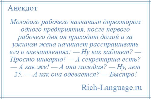 
    Молодого рабочего назначили директором одного предприятия, после первого рабочего дня он приходит домой и за ужином жена начинает расспрашивать его о впечатлениях: — Ну как кабинет? — Просто шикарно! — А секретарша есть? — А как же! — А она молодая? — Ну, лет 25. — А как она одевается? — Быстро!