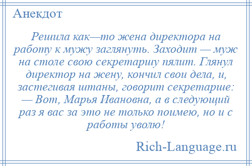 
    Решила как—то жена директора на работу к мужу заглянуть. Заходит — муж на столе свою секретаршу пялит. Глянул директор на жену, кончил свои дела, и, застегивая штаны, говорит секретарше: — Вот, Марья Ивановна, а в следующий раз я вас за это не только поимею, но и с работы уволю!